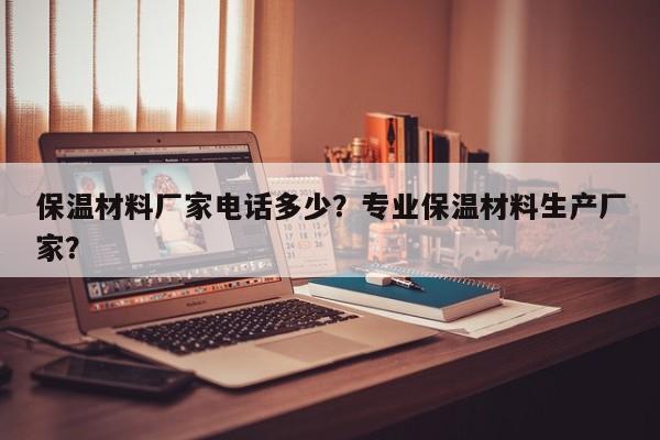 保温材料厂家电话多少？专业保温材料生产厂家？