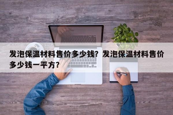 发泡保温材料售价多少钱？发泡保温材料售价多少钱一平方？