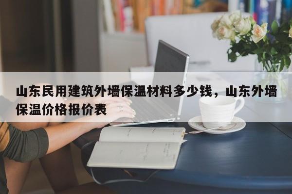 山东民用建筑外墙保温材料多少钱，山东外墙保温价格报价表