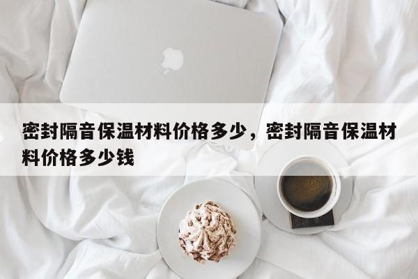 密封隔音保温材料价格多少，密封隔音保温材料价格多少钱