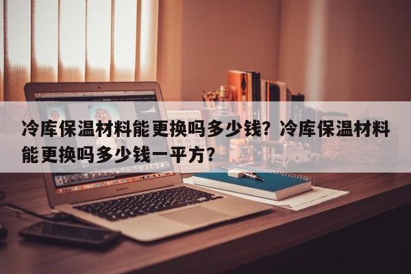 冷库保温材料能更换吗多少钱？冷库保温材料能更换吗多少钱一平方？