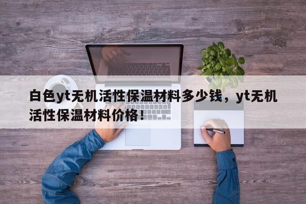 白色yt无机活性保温材料多少钱，yt无机活性保温材料价格！