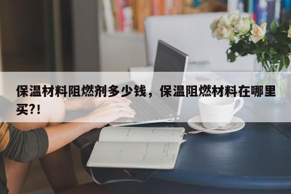 保温材料阻燃剂多少钱，保温阻燃材料在哪里买?！