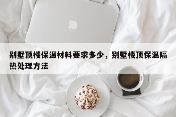 别墅顶楼保温材料要求多少，别墅楼顶保温隔热处理方法