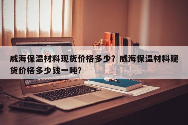 威海保温材料现货价格多少？威海保温材料现货价格多少钱一吨？