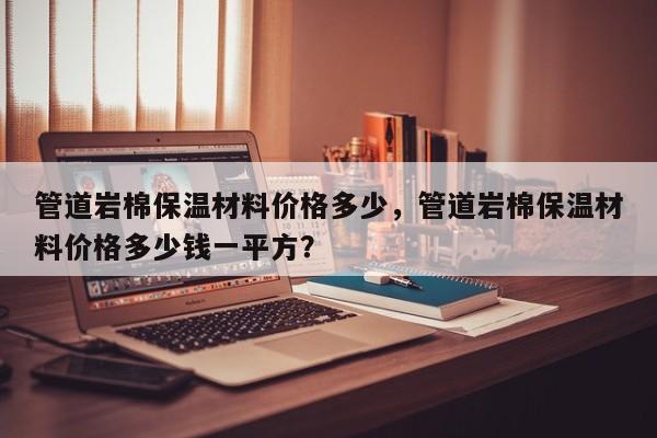 管道岩棉保温材料价格多少，管道岩棉保温材料价格多少钱一平方？