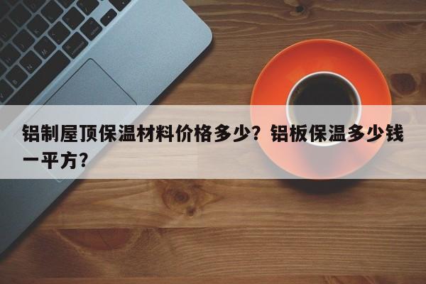 铝制屋顶保温材料价格多少？铝板保温多少钱一平方？