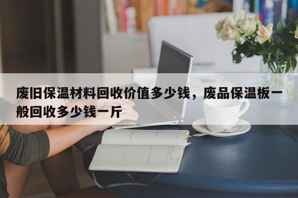 废旧保温材料回收价值多少钱，废品保温板一般回收多少钱一斤