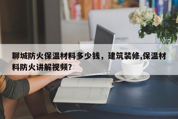 聊城防火保温材料多少钱，建筑装修,保温材料防火讲解视频？