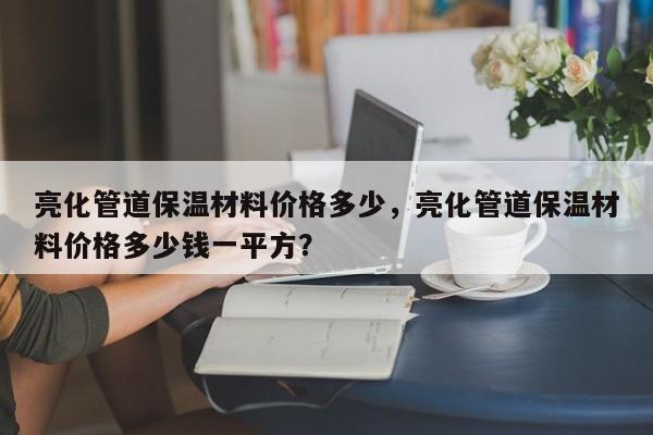 亮化管道保温材料价格多少，亮化管道保温材料价格多少钱一平方？