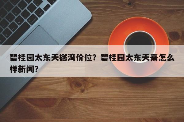 碧桂园太东天樾湾价位？碧桂园太东天熹怎么样新闻？