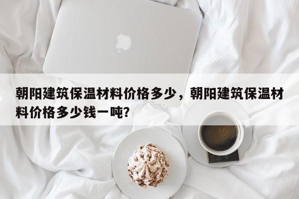 朝阳建筑保温材料价格多少，朝阳建筑保温材料价格多少钱一吨？