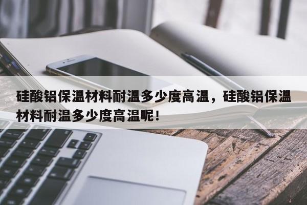 硅酸铝保温材料耐温多少度高温，硅酸铝保温材料耐温多少度高温呢！