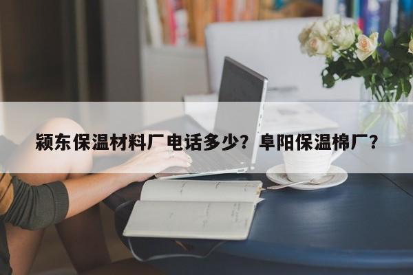 颍东保温材料厂电话多少？阜阳保温棉厂？