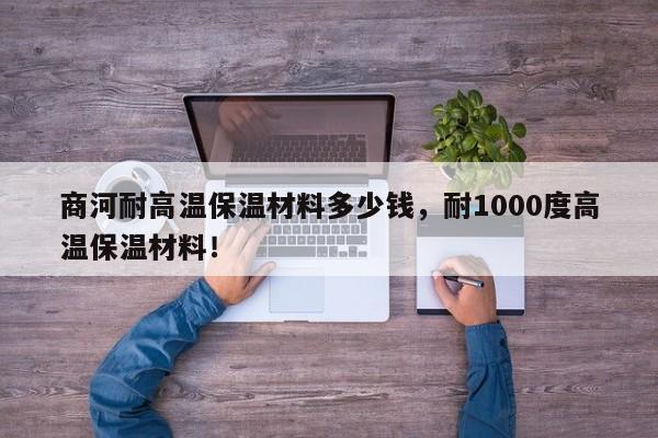 商河耐高温保温材料多少钱，耐1000度高温保温材料！