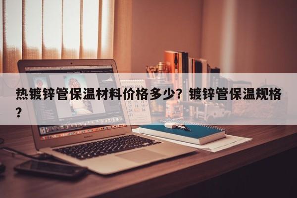 热镀锌管保温材料价格多少？镀锌管保温规格？