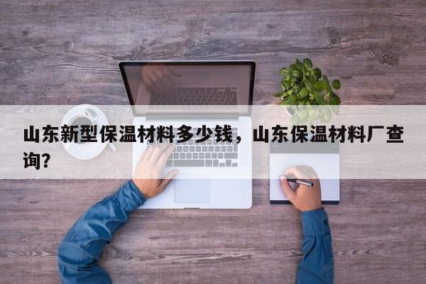 山东新型保温材料多少钱，山东保温材料厂查询？