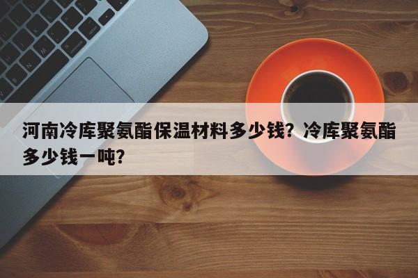 河南冷库聚氨酯保温材料多少钱？冷库聚氨酯多少钱一吨？