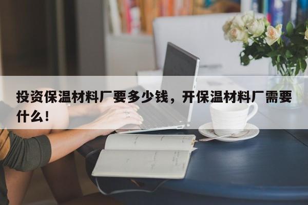 投资保温材料厂要多少钱，开保温材料厂需要什么！