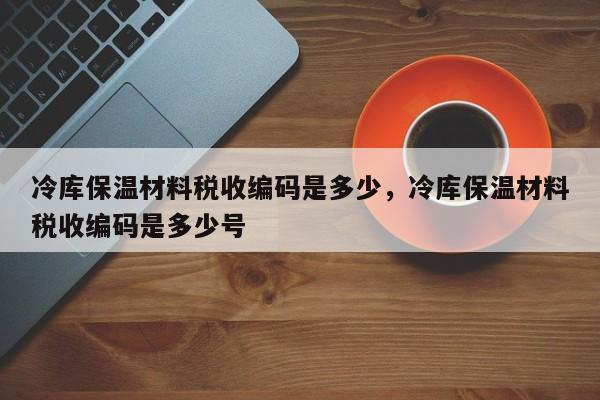 冷库保温材料税收编码是多少，冷库保温材料税收编码是多少号