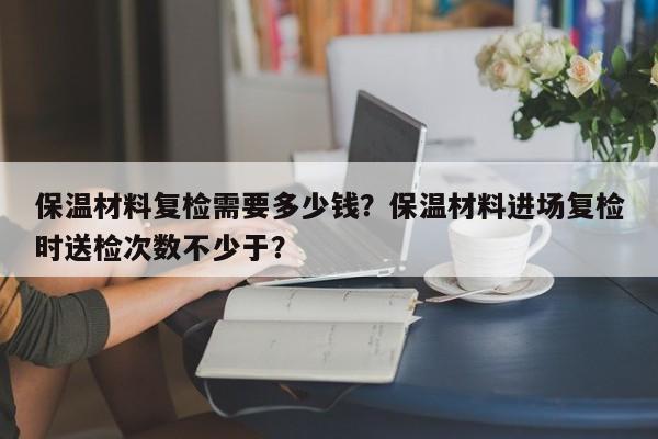 保温材料复检需要多少钱？保温材料进场复检时送检次数不少于？