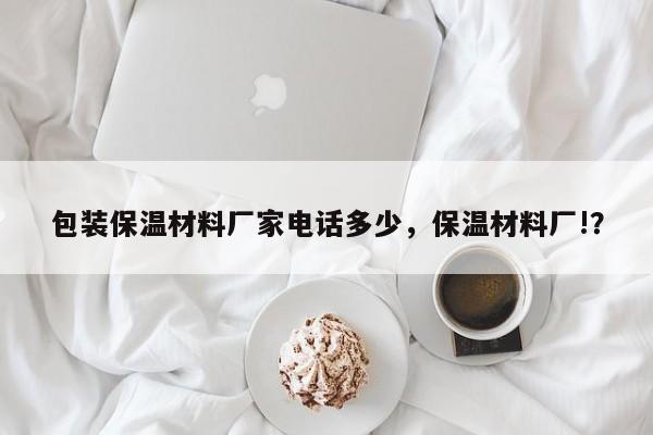 包装保温材料厂家电话多少，保温材料厂!？