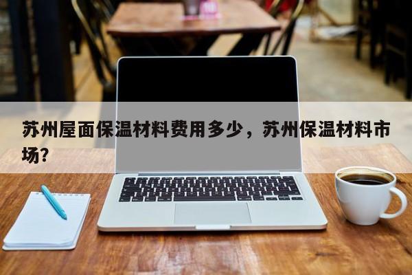 苏州屋面保温材料费用多少，苏州保温材料市场？