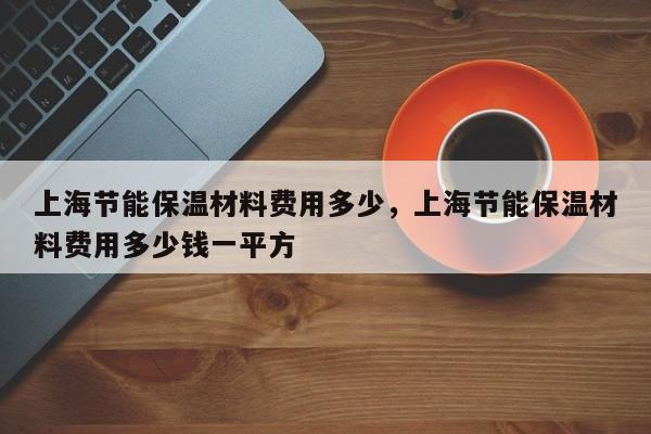 上海节能保温材料费用多少，上海节能保温材料费用多少钱一平方