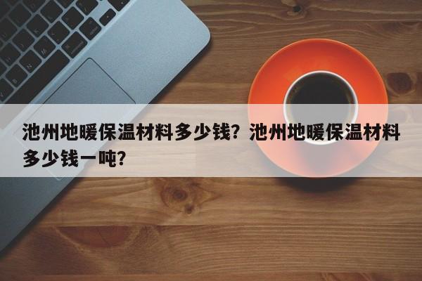 池州地暖保温材料多少钱？池州地暖保温材料多少钱一吨？