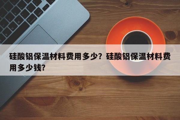 硅酸铝保温材料费用多少？硅酸铝保温材料费用多少钱？