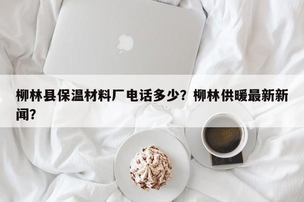 柳林县保温材料厂电话多少？柳林供暖最新新闻？