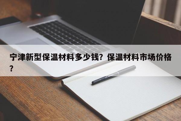 宁津新型保温材料多少钱？保温材料市场价格？