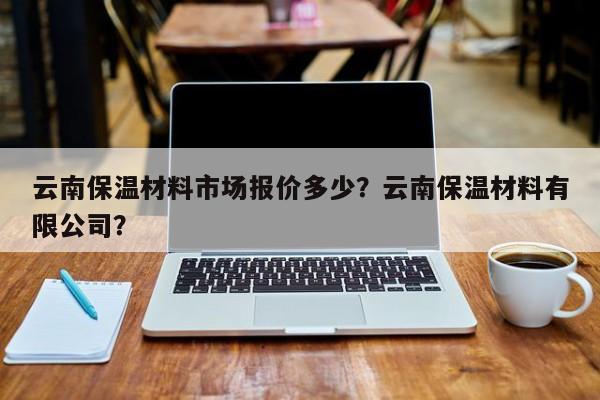 云南保温材料市场报价多少？云南保温材料有限公司？