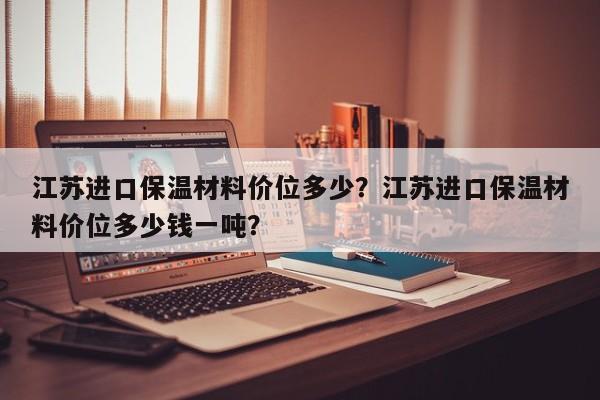 江苏进口保温材料价位多少？江苏进口保温材料价位多少钱一吨？