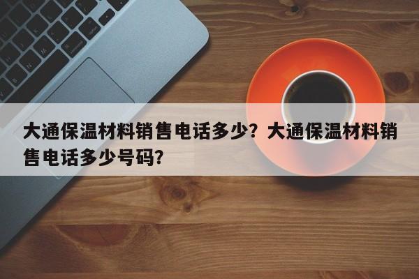 大通保温材料销售电话多少？大通保温材料销售电话多少号码？