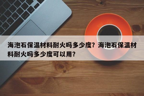 海泡石保温材料耐火吗多少度？海泡石保温材料耐火吗多少度可以用？