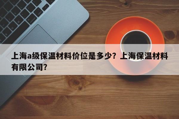 上海a级保温材料价位是多少？上海保温材料有限公司？