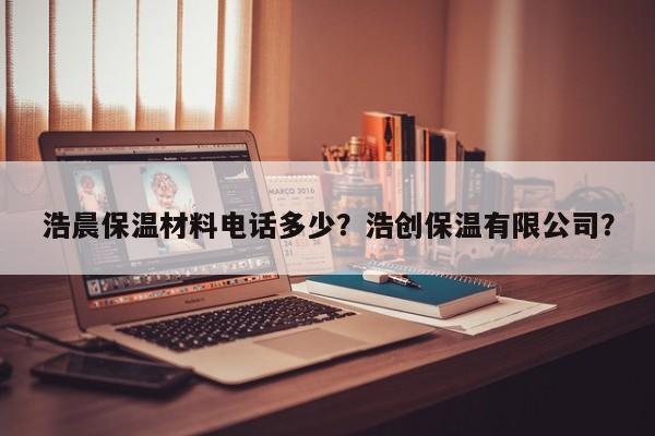 浩晨保温材料电话多少？浩创保温有限公司？