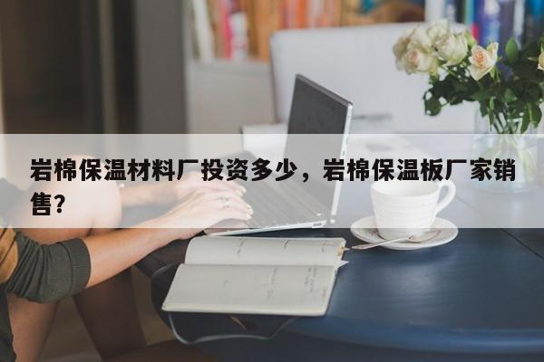 岩棉保温材料厂投资多少，岩棉保温板厂家销售？