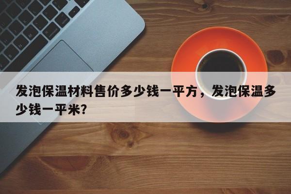 发泡保温材料售价多少钱一平方，发泡保温多少钱一平米？