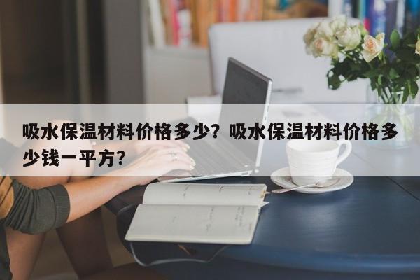 吸水保温材料价格多少？吸水保温材料价格多少钱一平方？