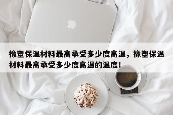 橡塑保温材料最高承受多少度高温，橡塑保温材料最高承受多少度高温的温度！