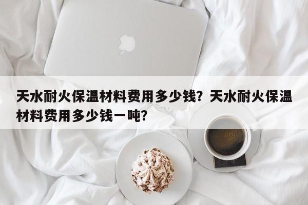 天水耐火保温材料费用多少钱？天水耐火保温材料费用多少钱一吨？