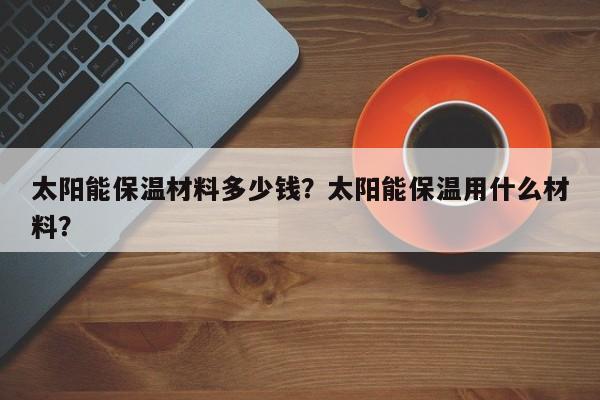 太阳能保温材料多少钱？太阳能保温用什么材料？