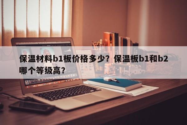 保温材料b1板价格多少？保温板b1和b2哪个等级高？