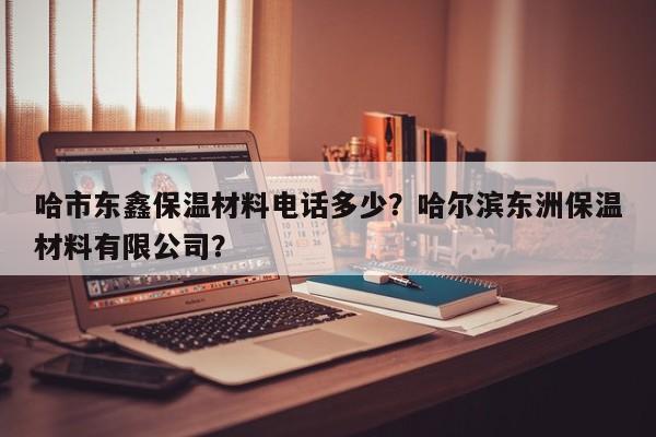 哈市东鑫保温材料电话多少？哈尔滨东洲保温材料有限公司？