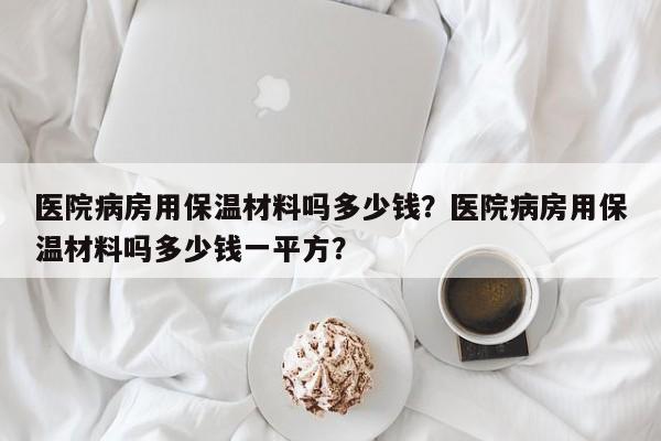 医院病房用保温材料吗多少钱？医院病房用保温材料吗多少钱一平方？