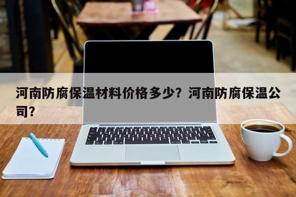 河南防腐保温材料价格多少？河南防腐保温公司？