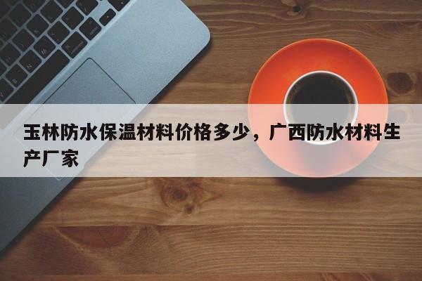 玉林防水保温材料价格多少，广西防水材料生产厂家