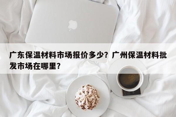 广东保温材料市场报价多少？广州保温材料批发市场在哪里？